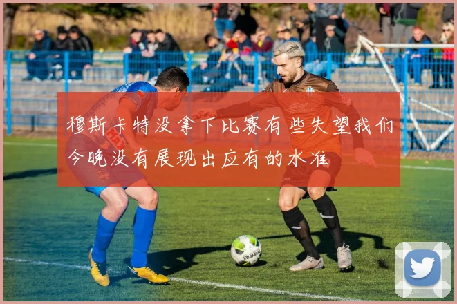 穆斯卡特没拿下比赛有些失望我们今晚没有展现出应有的水准